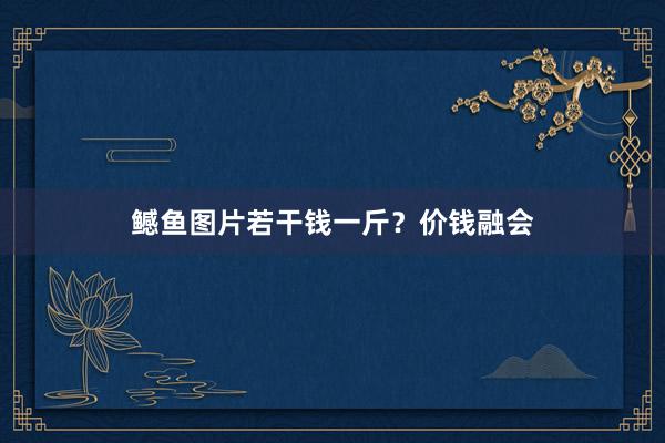 鳡鱼图片若干钱一斤？价钱融会