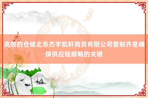 高效的仓储北京杰宇凯轩商贸有限公司管制齐是确保供应链顺畅的关键