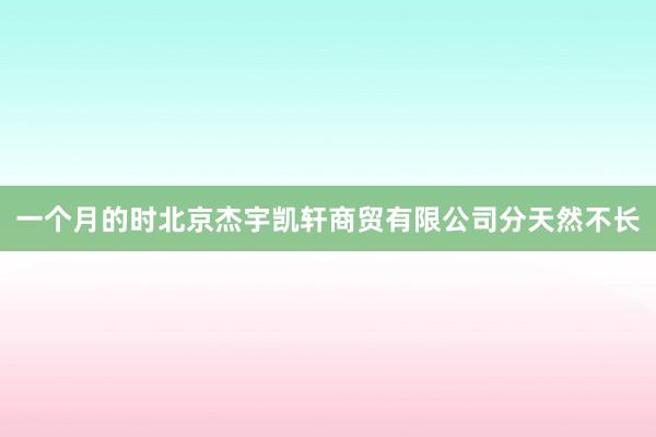 一个月的时北京杰宇凯轩商贸有限公司分天然不长