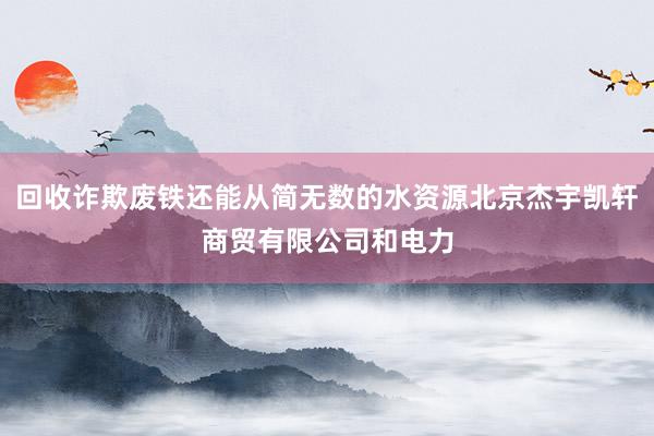 回收诈欺废铁还能从简无数的水资源北京杰宇凯轩商贸有限公司和电力